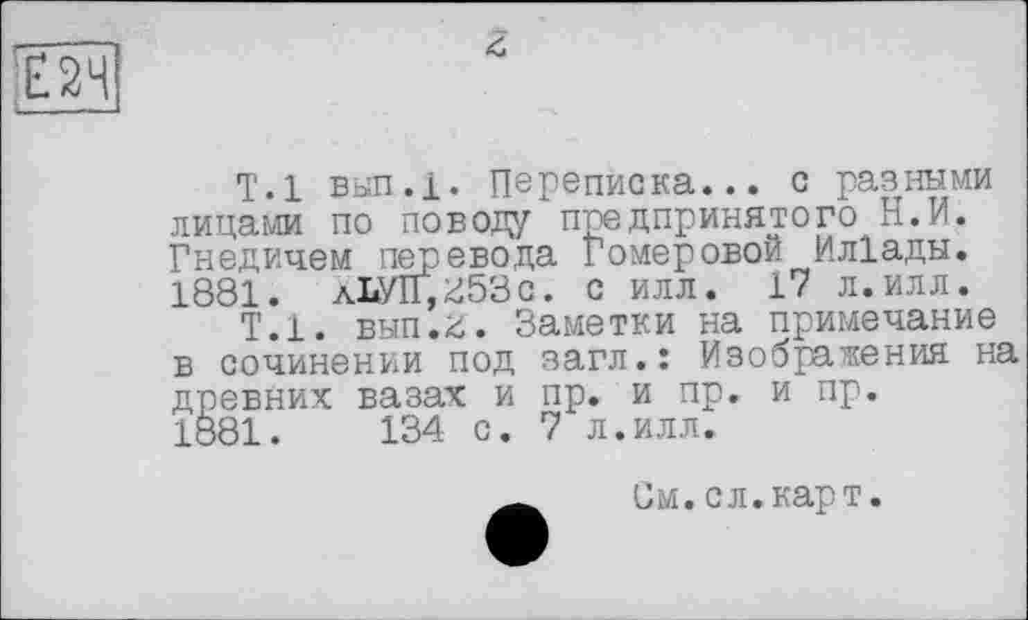 ﻿Т.1 вып.і. Переписка... с разр-шми лицами по поводу предпринятого Н.И. Гнедичем пер. ввода Гомеровой Ил1ады. 1881. лЬУП,^53с. с илл. 17 л.илл.
Т.1, вып.й. Заметки на примечание в сочинении под загл.: Изображения на древних вазах и пр. и пр. и пр.
1881.	134 с. 7 л.илл.
См.сл.карт.